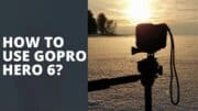 How To Use GoPro Hero 6? Quick Tips