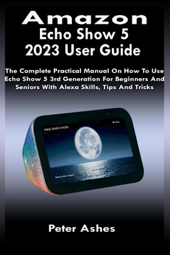 Amazon Echo Show 5 2023 User Guide: The Complete Practical Manual On How To Use Echo Show 5 3rd Generation For Beginners And Seniors With Alexa Skills, Tips And Tricks