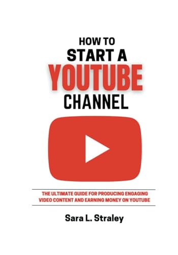 How To Start A YouTube Channel: The Utimate Guide For Producing Engaging Video Content And Earning Money On YouTube