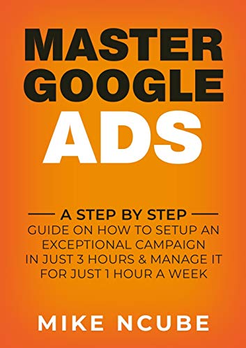 MASTER GOOGLE ADS: A Step By Step Guide On How To Setup An Exceptional Campaign In Just 3 Hours And Manage It For Just 1 Hour A Week