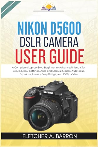 Nikon D5600 DSLR Camera User Guide: A Complete Step-by-Step Beginner to Advanced Manual for Setup, Menu Settings, Auto and Manual Modes, Autofocus, Exposure, Lenses, SnapBridge, and 1080p Video