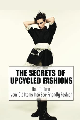 The Secrets Of Upcycled Fashions: How To Turn Your Old Items Into Eco-Friendly Fashion